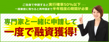 ご自身で申請すると実行確率50%以下… 一度審査に落ちると再申請まで半年程度の期間が必要… 専門家と一緒に申請して一度で融資獲得！